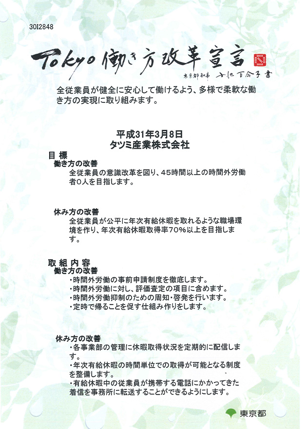 30I2848 TOKYO 働き方改革宣言 東京都知事 小池百合子 書 全従業員が健全に安心して働けるよう、多様で柔軟な働き方の実現に取り組みます。 平成31年3月8日 タツミ産業株式会社 目標（働き方の改善：全従業員の意識改革を図り、45時間以上の時間外労働者0人を目指します。 休み方の改善：全従業員が公平に年次有給休暇を取れるような職場環境を作り、年次有給休暇取得率70%以上を目指します。） 取組内容（働き方の改善：時間外労働の事前申請制度を徹底します。 時間外労働に対し、評価査定の項目に含めます。 時間外労働抑制のための周知・啓発を行います。 定時で帰ることを促す仕組み作りをします。 休み方の改善：各事業部の管理に休暇取得状況を定期的に配信します。 年次有給休暇の時間単位での取得が可能となる制度を整備します。 有給休暇中の従業員が携帯する電話にかかってきた着信を事務所に転送することができるようにします。） 東京都 