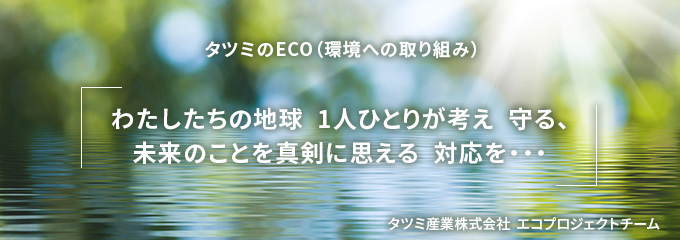 タツミのECO（環境への取り組み）「わたしたちの地球 1人ひとりが考え 守る、未来のことを真剣に思える 対応を…」タツミ産業株式会社 エコプロジェクトチーム